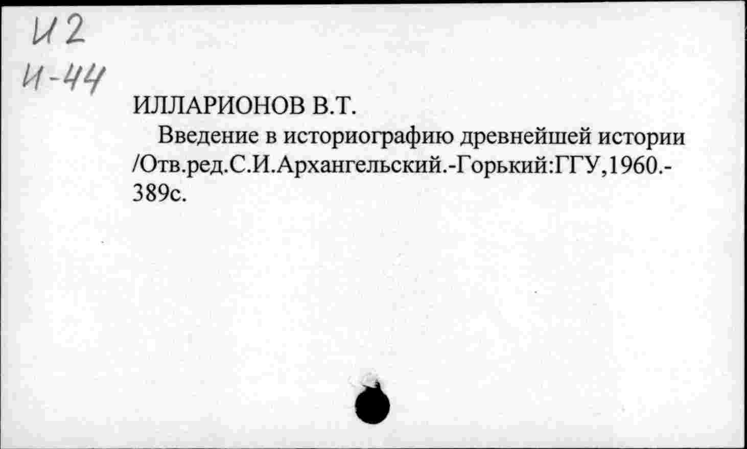 ﻿/72
И-Щ
ИЛЛАРИОНОВ в.т.
Введение в историографию древнейшей истории /Отв.ред.С.И. Архангельский.-Г орький:ГГУ, 1960.-389с.